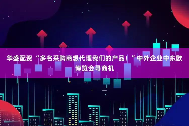华盛配资 “多名采购商想代理我们的产品！”中外企业中东欧博览会寻商机