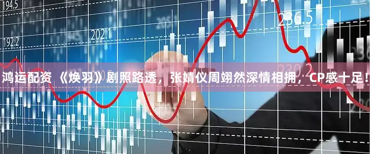 鸿运配资 《焕羽》剧照路透，张婧仪周翊然深情相拥，CP感十足！