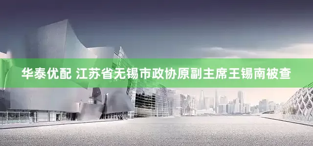 华泰优配 江苏省无锡市政协原副主席王锡南被查