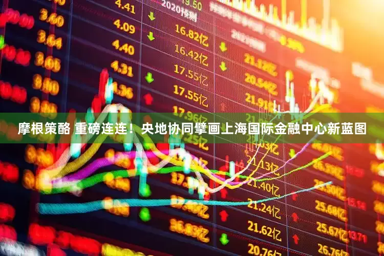 摩根策酪 重磅连连！央地协同擘画上海国际金融中心新蓝图