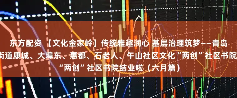 东方配资 【文化金家岭】传统雅趣润心 基层治理筑梦——青岛市崂山区金家岭街道康城、大埠东、惠都、石老人、午山社区文化“两创”社区书院结业啦（六月篇）