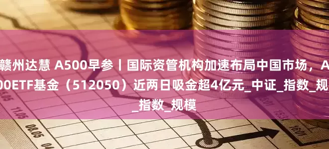 赣州达慧 A500早参丨国际资管机构加速布局中国市场，A500ETF基金（512050）近两日吸金超4亿元_中证_指数_规模