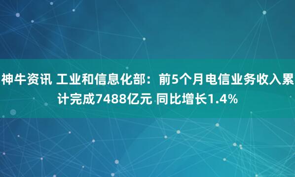神牛资讯 工业和信息化部：前5个月电信业务收入累计完成7488亿元 同比增长1.4%