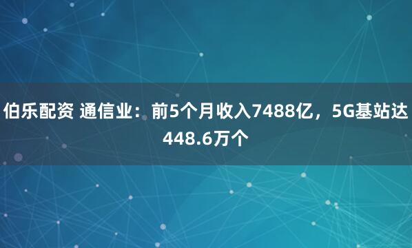 伯乐配资 通信业：前5个月收入7488亿，5G基站达448.6万个