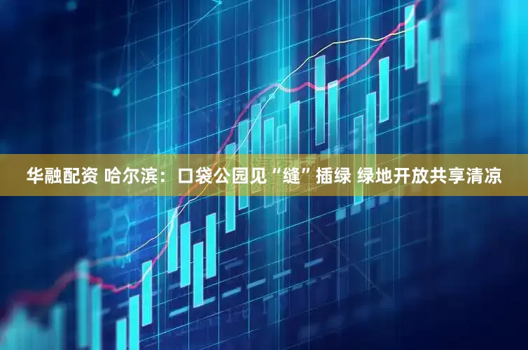 华融配资 哈尔滨：口袋公园见“缝”插绿 绿地开放共享清凉