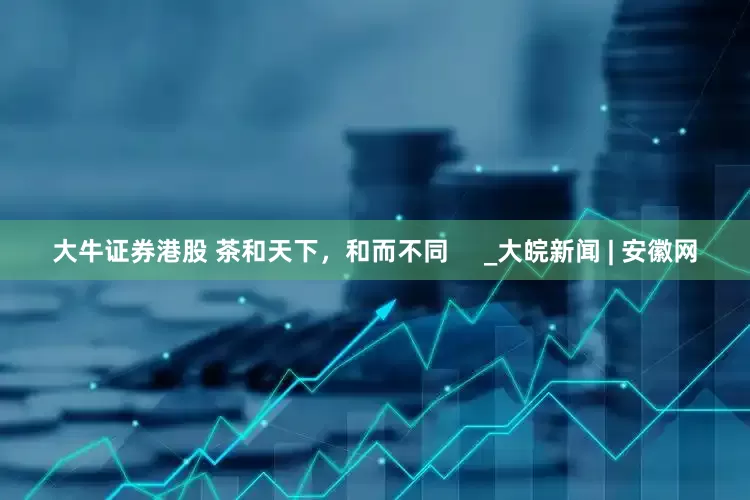 大牛证券港股 茶和天下，和而不同     _大皖新闻 | 安徽网