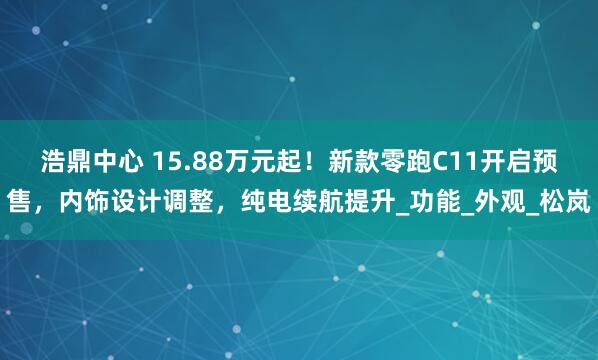 浩鼎中心 15.88万元起！新款零跑C11开启预售，内饰设计调整，纯电续航提升_功能_外观_松岚