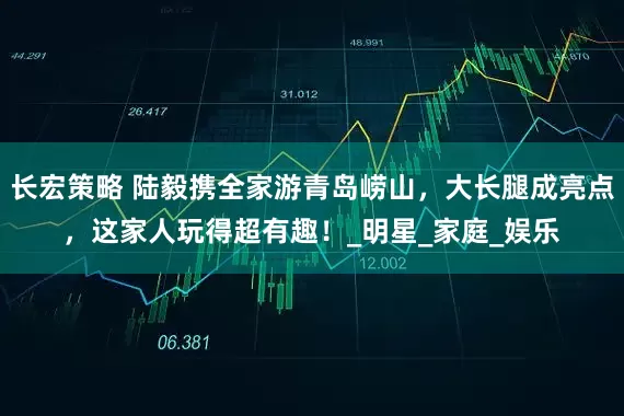 长宏策略 陆毅携全家游青岛崂山，大长腿成亮点，这家人玩得超有趣！_明星_家庭_娱乐