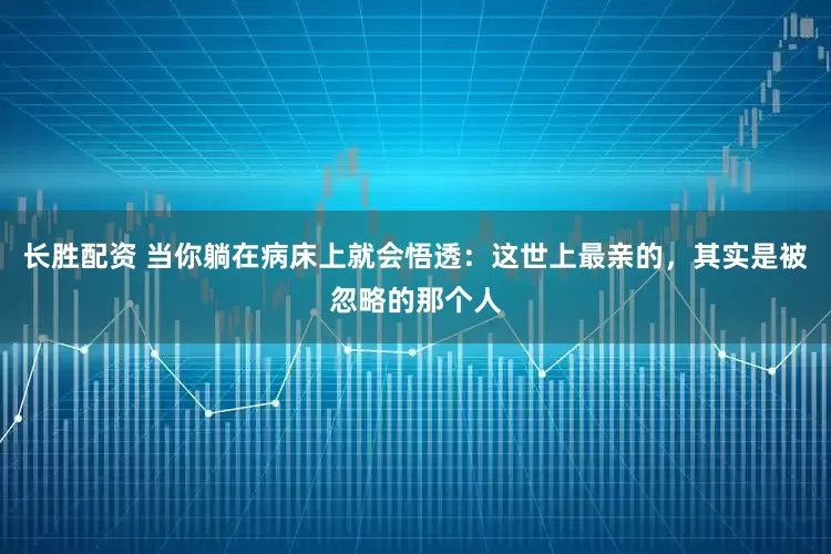 长胜配资 当你躺在病床上就会悟透：这世上最亲的，其实是被忽略的那个人