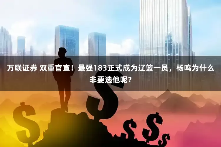 万联证券 双重官宣！最强183正式成为辽篮一员，杨鸣为什么非要选他呢？