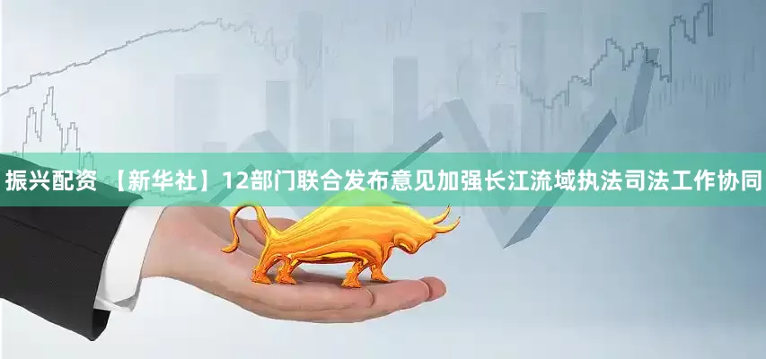 振兴配资 【新华社】12部门联合发布意见加强长江流域执法司法工作协同