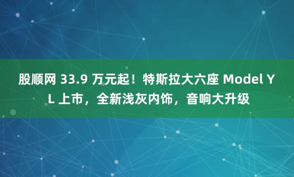 股顺网 33.9 万元起！特斯拉大六座 Model Y L 上市，全新浅灰内饰，音响大升级