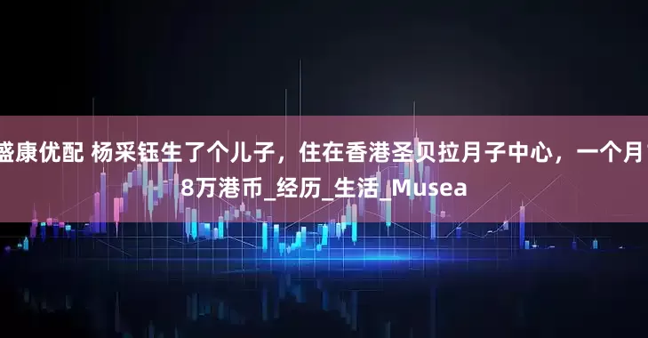 盛康优配 杨采钰生了个儿子，住在香港圣贝拉月子中心，一个月18万港币_经历_生活_Musea