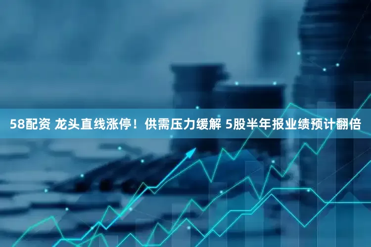 58配资 龙头直线涨停！供需压力缓解 5股半年报业绩预计翻倍