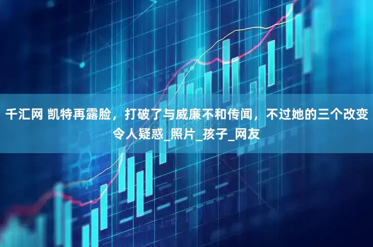 千汇网 凯特再露脸，打破了与威廉不和传闻，不过她的三个改变令人疑惑_照片_孩子_网友