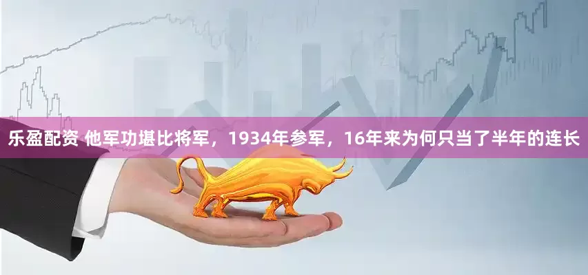 乐盈配资 他军功堪比将军，1934年参军，16年来为何只当了半年的连长