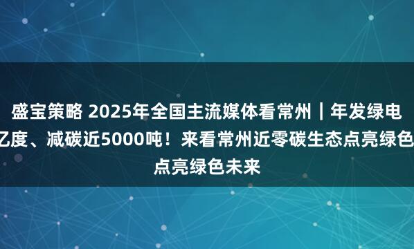 盛宝策略 2025年全国主流媒体看常州｜年发绿电5.6亿度、减碳近5000吨！来看常州近零碳生态点亮绿色未来