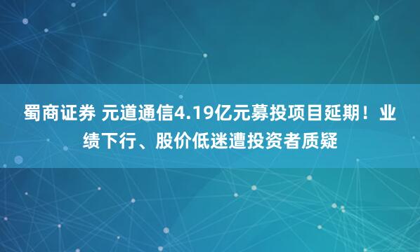 蜀商证券 元道通信4.19亿元募投项目延期！业绩下行、股价低迷遭投资者质疑