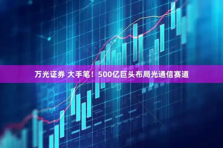 万光证券 大手笔！500亿巨头布局光通信赛道
