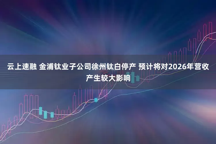 云上速融 金浦钛业子公司徐州钛白停产 预计将对2026年营收产生较大影响