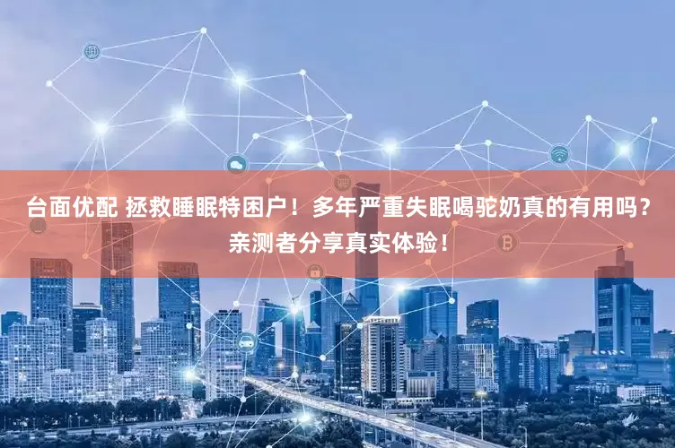 台面优配 拯救睡眠特困户！多年严重失眠喝驼奶真的有用吗？亲测者分享真实体验！