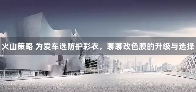 火山策略 为爱车选防护彩衣，聊聊改色膜的升级与选择