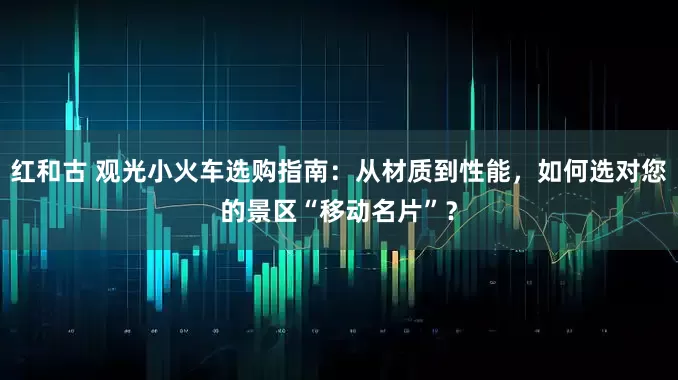 红和古 观光小火车选购指南：从材质到性能，如何选对您的景区“移动名片”？