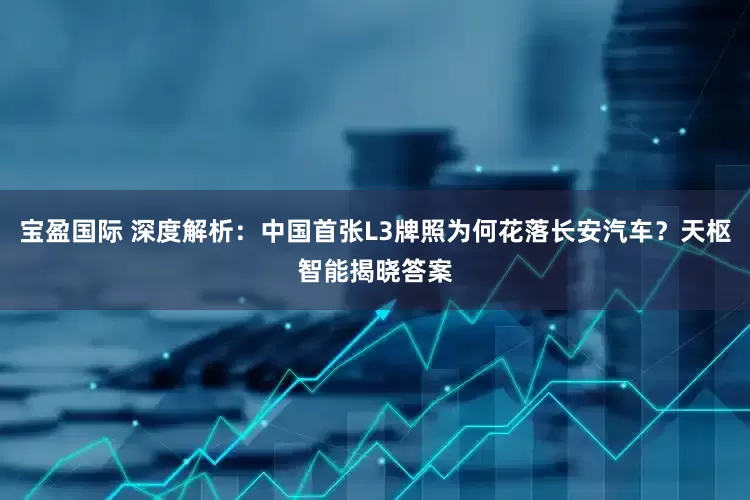 宝盈国际 深度解析：中国首张L3牌照为何花落长安汽车？天枢智能揭晓答案