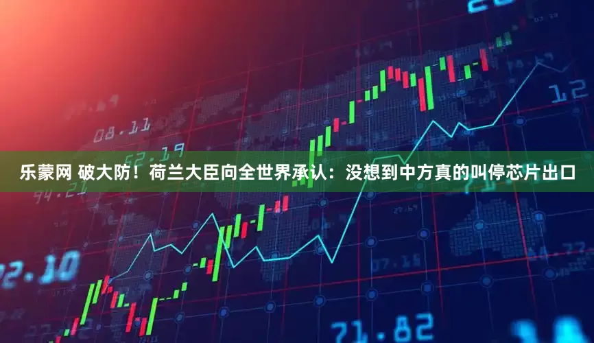 乐蒙网 破大防！荷兰大臣向全世界承认：没想到中方真的叫停芯片出口
