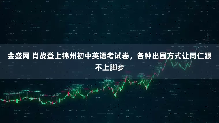 金盛网 肖战登上锦州初中英语考试卷，各种出圈方式让同仁跟不上脚步