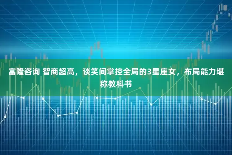 富隆咨询 智商超高，谈笑间掌控全局的3星座女，布局能力堪称教科书