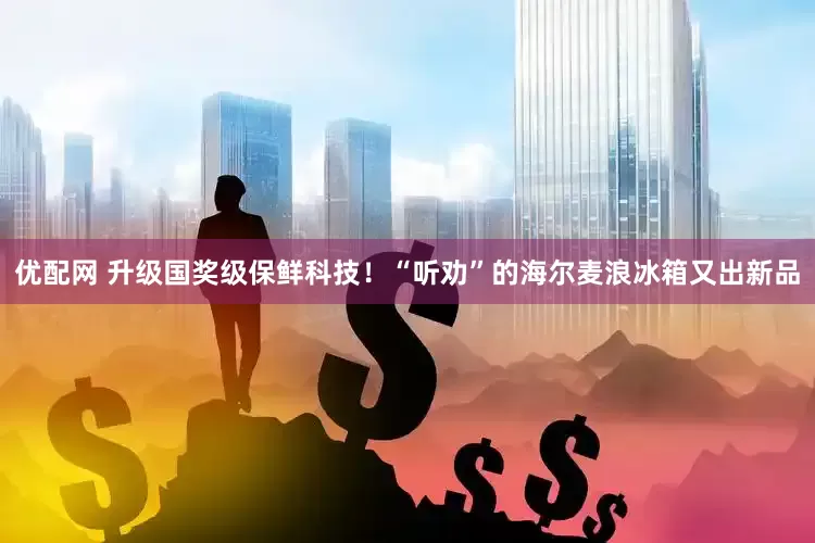 优配网 升级国奖级保鲜科技！“听劝”的海尔麦浪冰箱又出新品