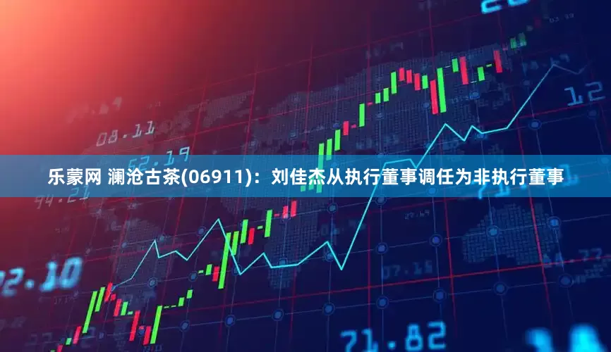 乐蒙网 澜沧古茶(06911)：刘佳杰从执行董事调任为非执行董事