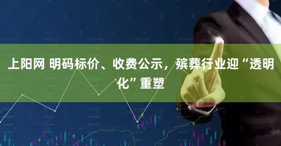 上阳网 明码标价、收费公示，殡葬行业迎“透明化”重塑