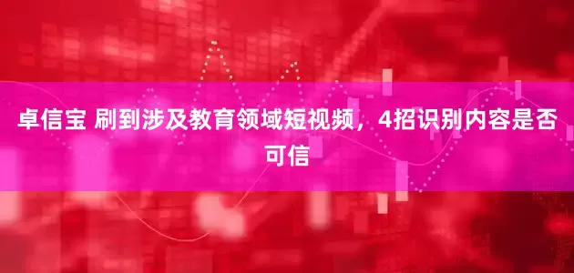 卓信宝 刷到涉及教育领域短视频，4招识别内容是否可信