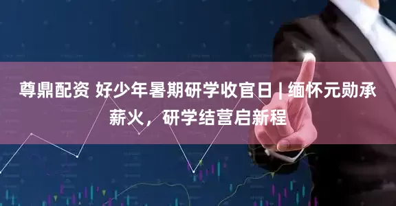 尊鼎配资 好少年暑期研学收官日 | 缅怀元勋承薪火，研学结营启新程